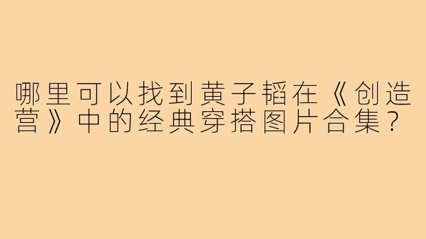哪里可以找到黄子韬在《创造营》中的经典穿搭图片合集?