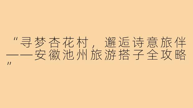 “寻梦杏花村，邂逅诗意旅伴——安徽池州旅游搭子全攻略”