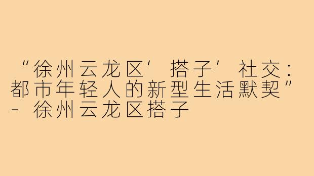 “徐州云龙区‘搭子’社交：都市年轻人的新型生活默契”-徐州云龙区搭子