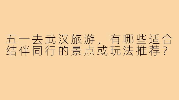 五一去武汉旅游,有哪些适合结伴同行的景点或玩法推荐?