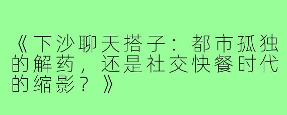 《下沙聊天搭子：都市孤独的解药，还是社交快餐时代的缩影？》