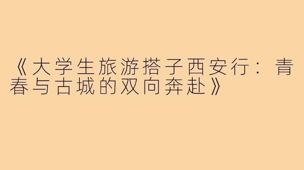 《大学生旅游搭子西安行：青春与古城的双向奔赴》