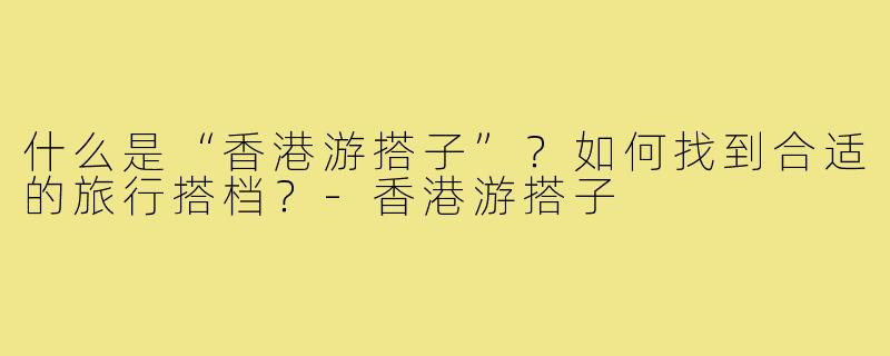 什么是“香港游搭子”？如何找到合适的旅行搭档？-香港游搭子