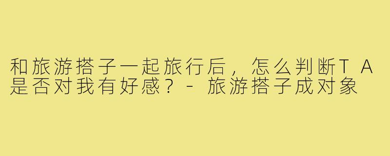 和旅游搭子一起旅行后,怎么判断TA是否对我有好感?-旅游搭子成对象