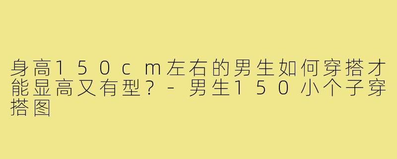 身高150cm左右的男生如何穿搭才能显高又有型?-男生150小个子穿搭图