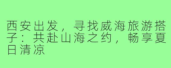 西安出发，寻找威海旅游搭子：共赴山海之约，畅享夏日清凉