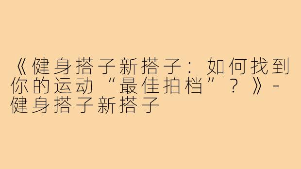 《健身搭子新搭子：如何找到你的运动“最佳拍档”？》-健身搭子新搭子