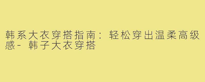 韩系大衣穿搭指南：轻松穿出温柔高级感-韩子大衣穿搭