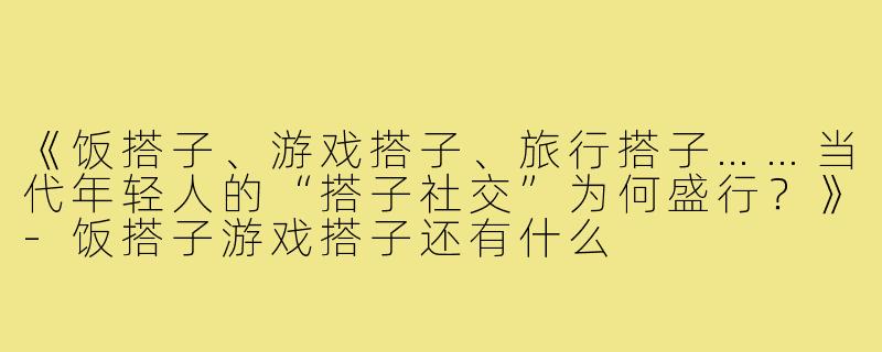 《饭搭子、游戏搭子、旅行搭子……当代年轻人的“搭子社交”为何盛行？》-饭搭子游戏搭子还有什么