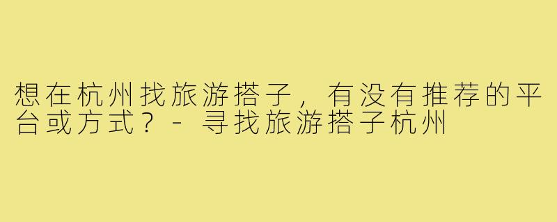 想在杭州找旅游搭子,有没有推荐的平台或方式?-寻找旅游搭子杭州