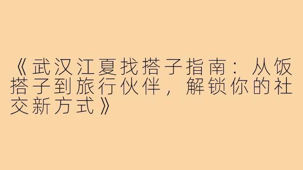 《武汉江夏找搭子指南：从饭搭子到旅行伙伴，解锁你的社交新方式》