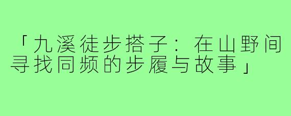 「九溪徒步搭子：在山野间寻找同频的步履与故事」