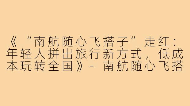 《“南航随心飞搭子”走红:年轻人拼出旅行新方式,低成本玩转全国》-南航随心飞搭子