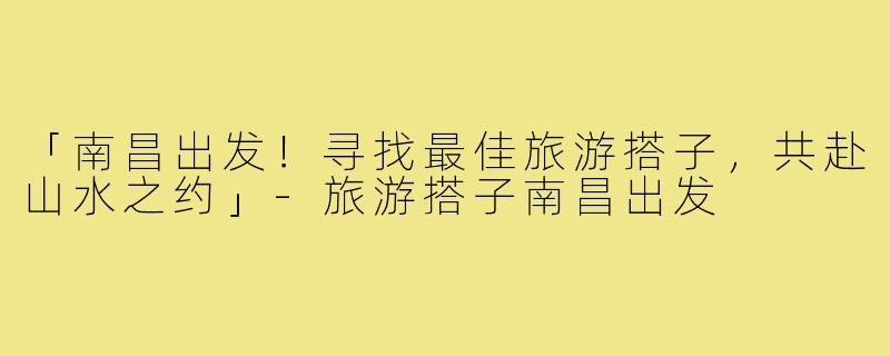 「南昌出发！寻找最佳旅游搭子，共赴山水之约」-旅游搭子南昌出发