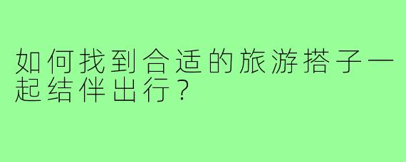 如何找到合适的旅游搭子一起结伴出行?