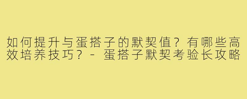 如何提升与蛋搭子的默契值?有哪些高效培养技巧?-蛋搭子默契考验长攻略