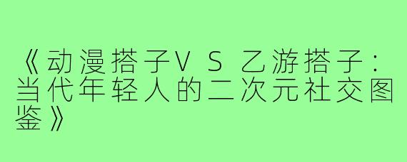 《动漫搭子VS乙游搭子：当代年轻人的二次元社交图鉴》
