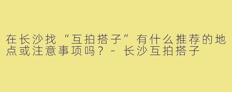 在长沙找“互拍搭子”有什么推荐的地点或注意事项吗?-长沙互拍搭子