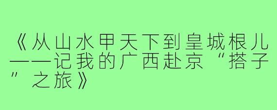 《从山水甲天下到皇城根儿——记我的广西赴京“搭子”之旅》