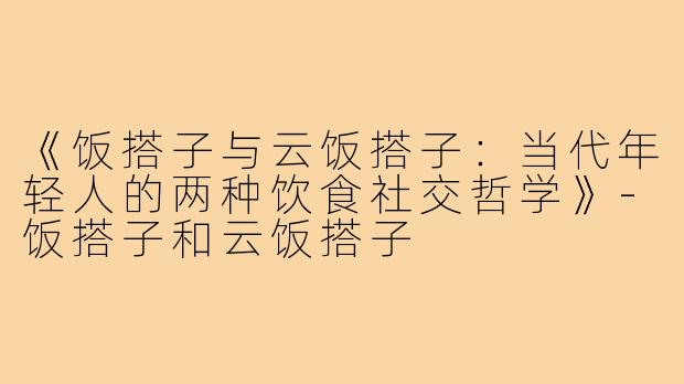 《饭搭子与云饭搭子：当代年轻人的两种饮食社交哲学》-饭搭子和云饭搭子