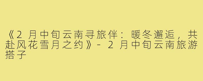 《2月中旬云南寻旅伴：暖冬邂逅，共赴风花雪月之约》-2月中旬云南旅游搭子