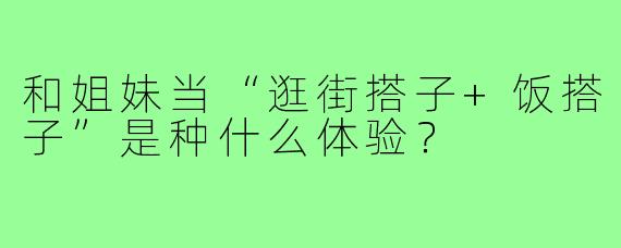 和姐妹当“逛街搭子+饭搭子”是种什么体验?
