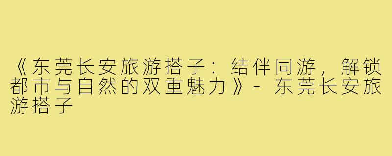 《东莞长安旅游搭子：结伴同游，解锁都市与自然的双重魅力》-东莞长安旅游搭子