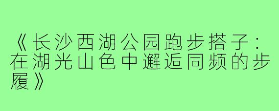 《长沙西湖公园跑步搭子：在湖光山色中邂逅同频的步履》