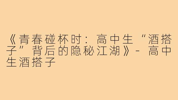 《青春碰杯时：高中生“酒搭子”背后的隐秘江湖》-高中生酒搭子