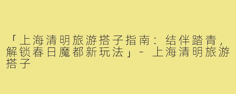 「上海清明旅游搭子指南：结伴踏青，解锁春日魔都新玩法」-上海清明旅游搭子