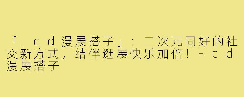 「.cd漫展搭子」：二次元同好的社交新方式，结伴逛展快乐加倍！