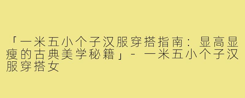 「一米五小个子汉服穿搭指南：显高显瘦的古典美学秘籍」-一米五小个子汉服穿搭女