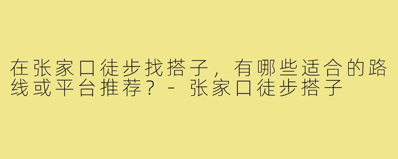 在张家口徒步找搭子，有哪些适合的路线或平台推荐？