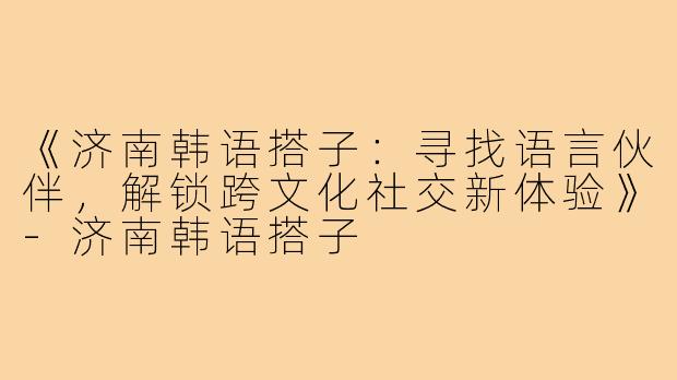 《济南韩语搭子：寻找语言伙伴，解锁跨文化社交新体验》-济南韩语搭子