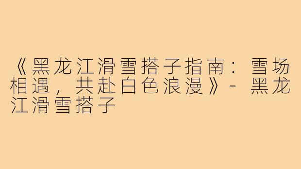 《黑龙江滑雪搭子指南：雪场相遇，共赴白色浪漫》-黑龙江滑雪搭子