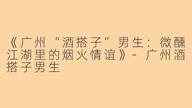 《广州“酒搭子”男生:微醺江湖里的烟火情谊》-广州酒搭子男生
