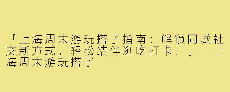 「上海周末游玩搭子指南：解锁同城社交新方式，轻松结伴逛吃打卡！」-上海周末游玩搭子