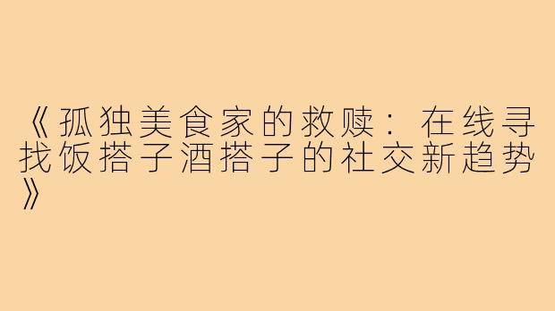 《孤独美食家的救赎：在线寻找饭搭子酒搭子的社交新趋势》