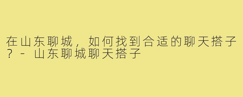 在山东聊城,如何找到合适的聊天搭子?-山东聊城聊天搭子