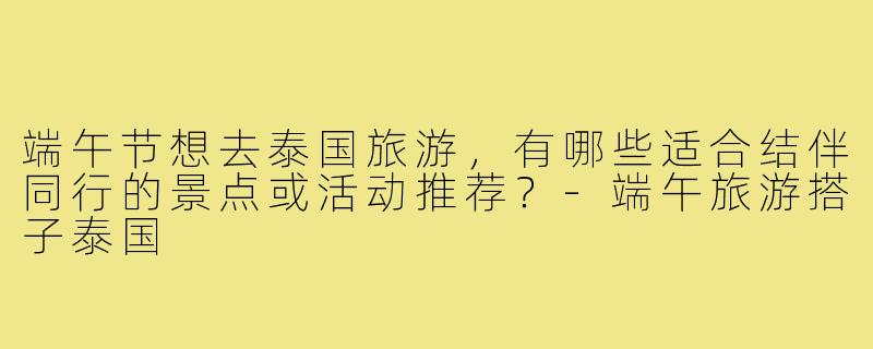 端午节想去泰国旅游，有哪些适合结伴同行的景点或活动推荐？-端午旅游搭子泰国