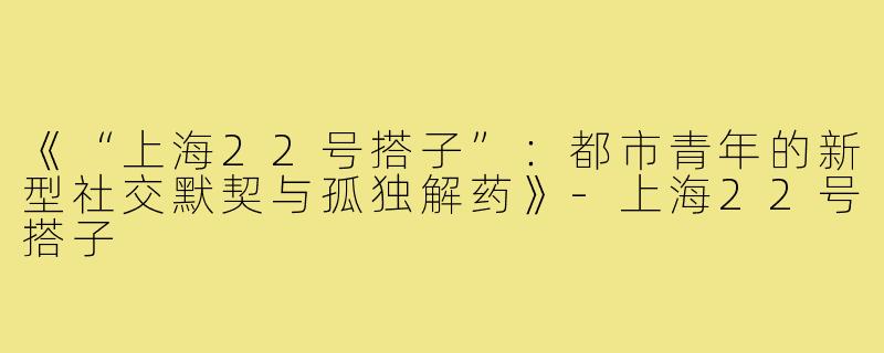 《“上海22号搭子”:都市青年的新型社交默契与孤独解药》-上海22号搭子