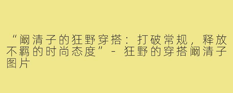 “阚清子的狂野穿搭：打破常规，释放不羁的时尚态度”-狂野的穿搭阚清子图片