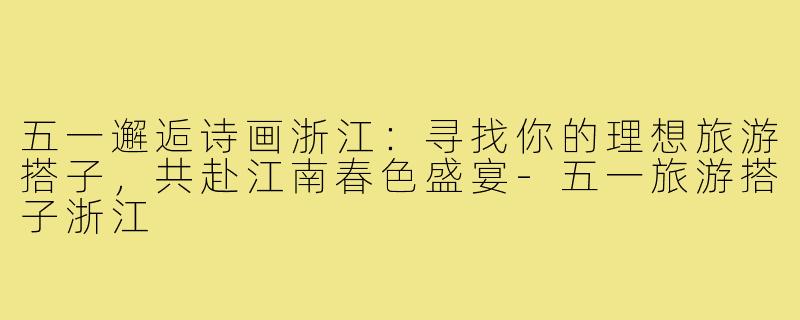 五一邂逅诗画浙江：寻找你的理想旅游搭子，共赴江南春色盛宴-五一旅游搭子浙江