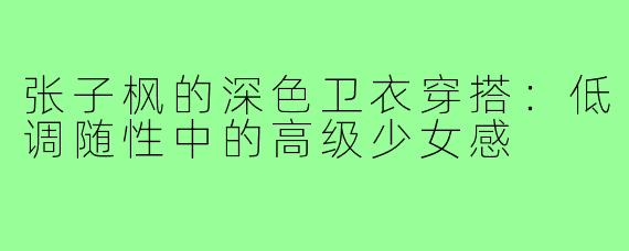 张子枫的深色卫衣穿搭：低调随性中的高级少女感