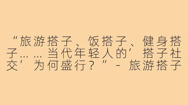 “旅游搭子、饭搭子、健身搭子……当代年轻人的‘搭子社交’为何盛行？”-旅游搭子饭搭子还有什么搭子