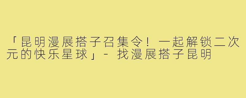 「昆明漫展搭子召集令！一起解锁二次元的快乐星球」-找漫展搭子昆明