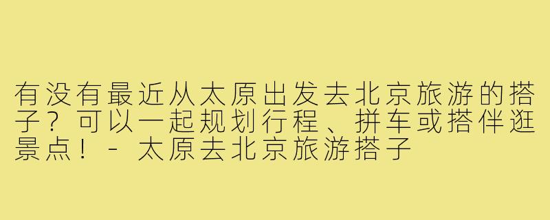 有没有最近从太原出发去北京旅游的搭子？可以一起规划行程、拼车或搭伴逛景点！-太原去北京旅游搭子