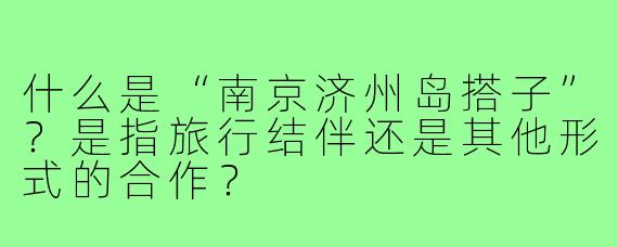 什么是“南京济州岛搭子”?是指旅行结伴还是其他形式的合作?