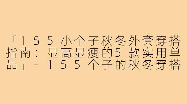 「155小个子秋冬外套穿搭指南:显高显瘦的5款实用单品」-155个子的秋冬穿搭外套