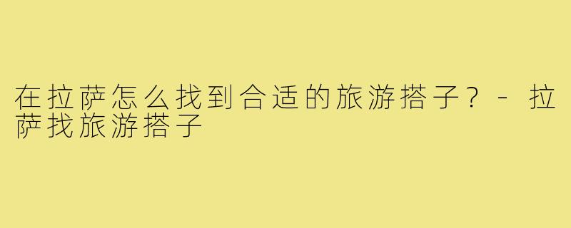 在拉萨怎么找到合适的旅游搭子？-拉萨找旅游搭子